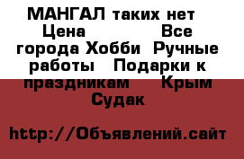 МАНГАЛ таких нет › Цена ­ 40 000 - Все города Хобби. Ручные работы » Подарки к праздникам   . Крым,Судак